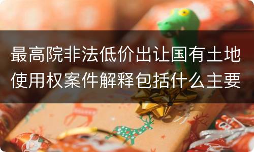最高院非法低价出让国有土地使用权案件解释包括什么主要规定