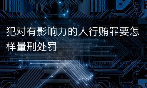 犯对有影响力的人行贿罪要怎样量刑处罚
