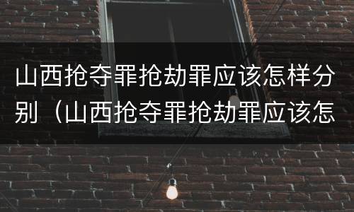 山西抢夺罪抢劫罪应该怎样分别（山西抢夺罪抢劫罪应该怎样分别认定）