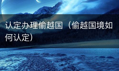 认定办理偷越国（偷越国境如何认定）