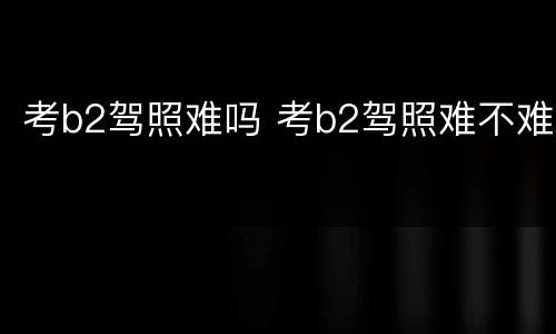 考b2驾照难吗 考b2驾照难不难