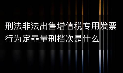 刑法非法出售增值税专用发票行为定罪量刑档次是什么