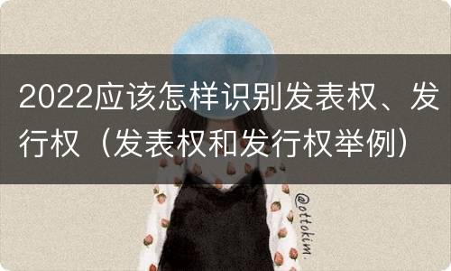 2022应该怎样识别发表权、发行权（发表权和发行权举例）