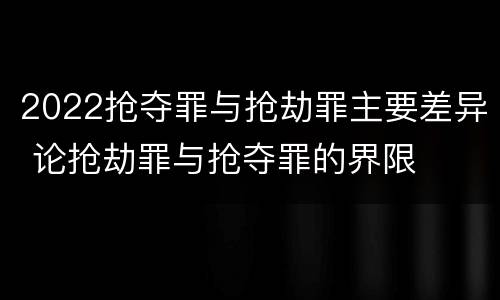 2022抢夺罪与抢劫罪主要差异 论抢劫罪与抢夺罪的界限