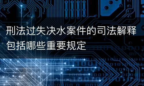 刑法过失决水案件的司法解释包括哪些重要规定