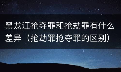 黑龙江抢夺罪和抢劫罪有什么差异（抢劫罪抢夺罪的区别）
