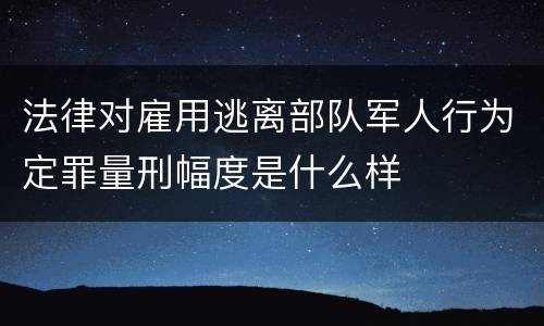 法律对雇用逃离部队军人行为定罪量刑幅度是什么样