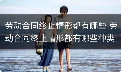 劳动合同终止情形都有哪些 劳动合同终止情形都有哪些种类