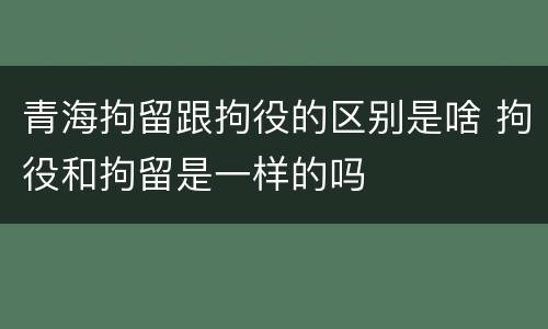 青海拘留跟拘役的区别是啥 拘役和拘留是一样的吗