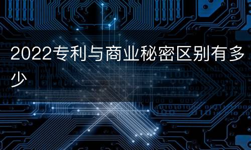 2022专利与商业秘密区别有多少