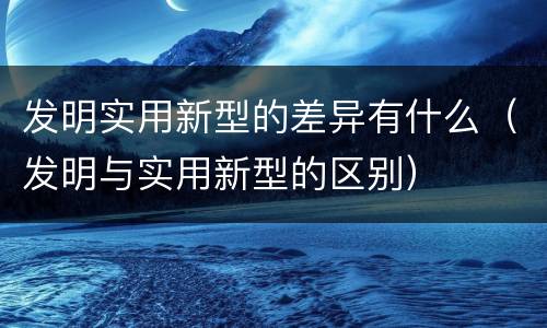 发明实用新型的差异有什么（发明与实用新型的区别）