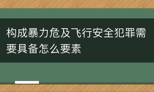 构成暴力危及飞行安全犯罪需要具备怎么要素