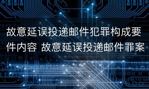 故意延误投递邮件犯罪构成要件内容 故意延误投递邮件罪案例