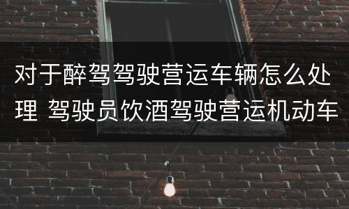 对于醉驾驾驶营运车辆怎么处理 驾驶员饮酒驾驶营运机动车怎么处理