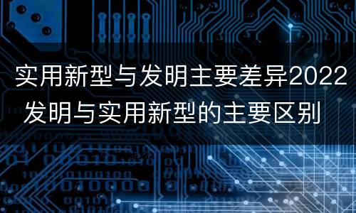 实用新型与发明主要差异2022 发明与实用新型的主要区别