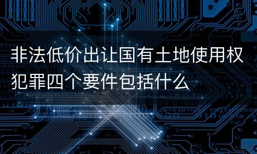 非法低价出让国有土地使用权犯罪四个要件包括什么