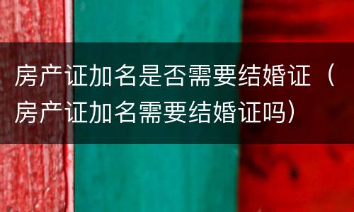 房产证加名是否需要结婚证（房产证加名需要结婚证吗）