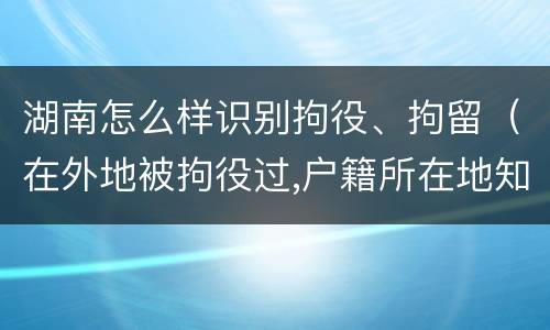 湖南怎么样识别拘役、拘留（在外地被拘役过,户籍所在地知道吗）