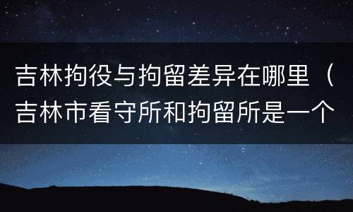 吉林拘役与拘留差异在哪里（吉林市看守所和拘留所是一个吗）