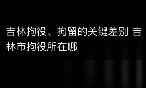 吉林拘役、拘留的关键差别 吉林市拘役所在哪