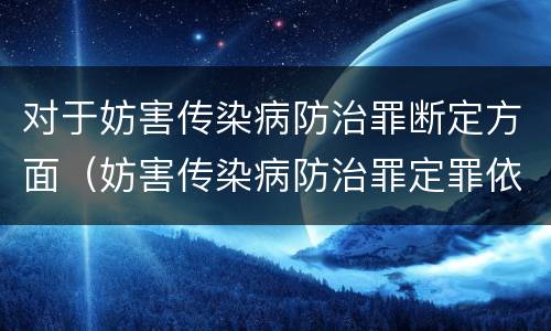 对于妨害传染病防治罪断定方面（妨害传染病防治罪定罪依据的法律是）