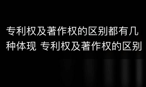专利权及著作权的区别都有几种体现 专利权及著作权的区别都有几种体现形式