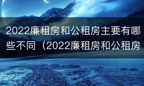 2022廉租房和公租房主要有哪些不同（2022廉租房和公租房主要有哪些不同点）