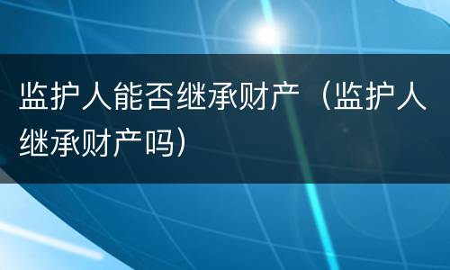 监护人能否继承财产（监护人继承财产吗）