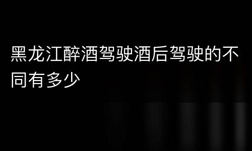 黑龙江醉酒驾驶酒后驾驶的不同有多少