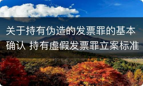 关于持有伪造的发票罪的基本确认 持有虚假发票罪立案标准
