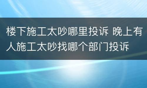 楼下施工太吵哪里投诉 晚上有人施工太吵找哪个部门投诉