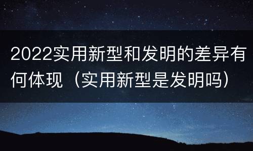 2022实用新型和发明的差异有何体现（实用新型是发明吗）