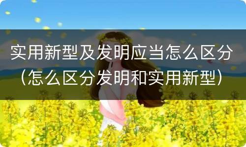 实用新型及发明应当怎么区分（怎么区分发明和实用新型）