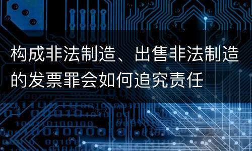 构成非法制造、出售非法制造的发票罪会如何追究责任