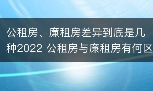 公租房、廉租房差异到底是几种2022 公租房与廉租房有何区别