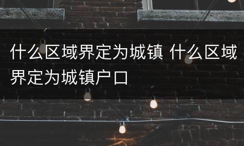 什么区域界定为城镇 什么区域界定为城镇户口