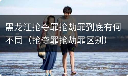 黑龙江抢夺罪抢劫罪到底有何不同（抢夺罪抢劫罪区别）