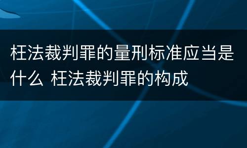 枉法裁判罪的量刑标准应当是什么 枉法裁判罪的构成