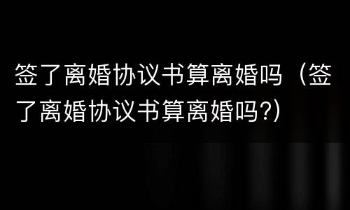 签了离婚协议书算离婚吗（签了离婚协议书算离婚吗?）