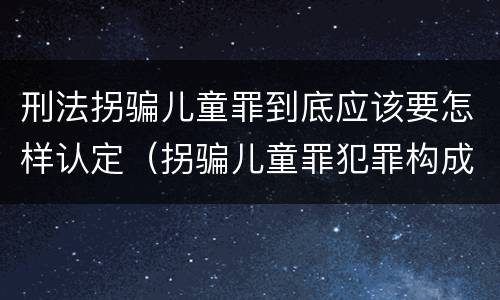 刑法拐骗儿童罪到底应该要怎样认定（拐骗儿童罪犯罪构成）
