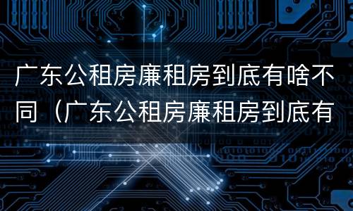 广东公租房廉租房到底有啥不同（广东公租房廉租房到底有啥不同之处）