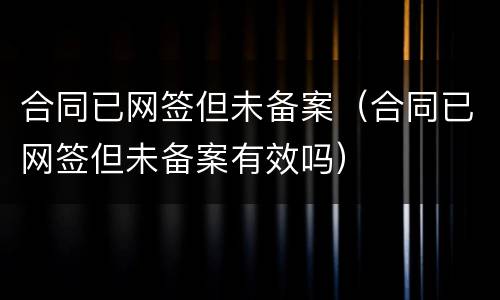 合同已网签但未备案（合同已网签但未备案有效吗）