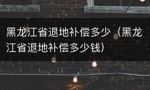 黑龙江省退地补偿多少（黑龙江省退地补偿多少钱）