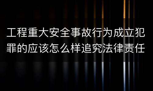工程重大安全事故行为成立犯罪的应该怎么样追究法律责任