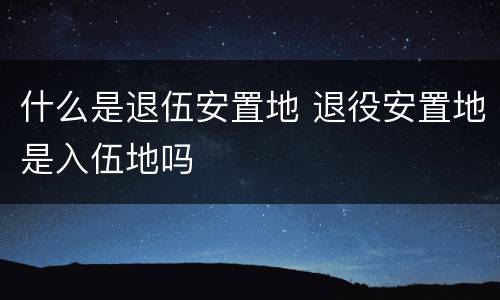 什么是退伍安置地 退役安置地是入伍地吗