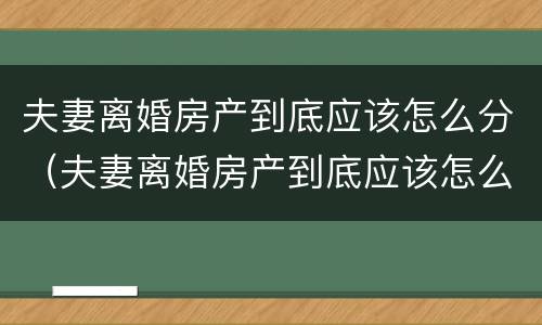 夫妻离婚房产到底应该怎么分（夫妻离婚房产到底应该怎么分）