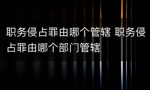 职务侵占罪由哪个管辖 职务侵占罪由哪个部门管辖