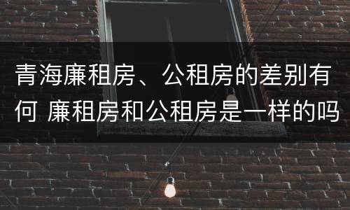 青海廉租房、公租房的差别有何 廉租房和公租房是一样的吗