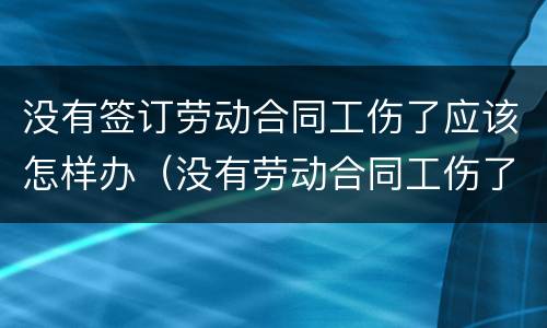 没有签订劳动合同工伤了应该怎样办（没有劳动合同工伤了怎么办）