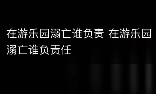 在游乐园溺亡谁负责 在游乐园溺亡谁负责任